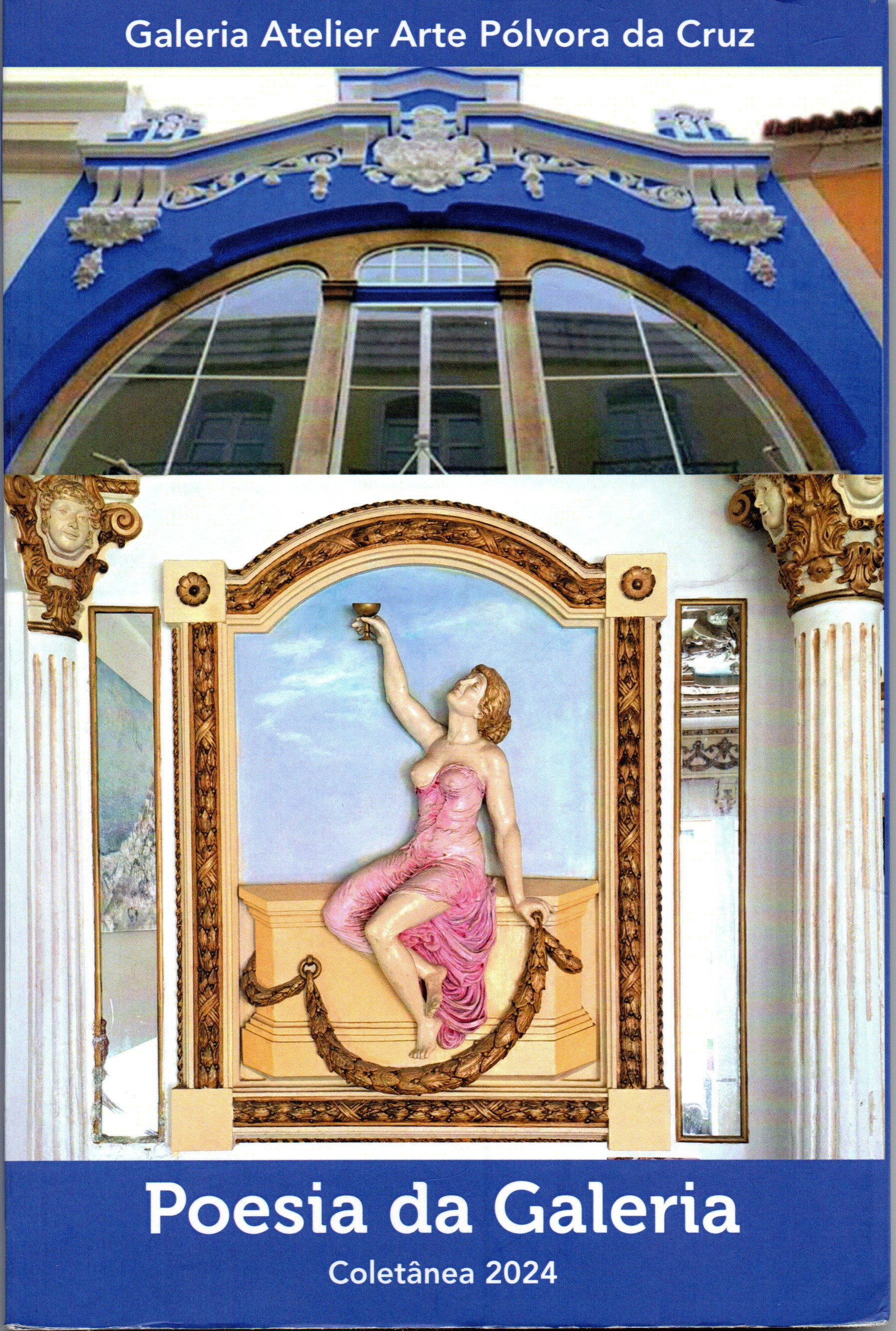 Capa de livro com duas imagens principais e textos.

Na parte de cima, aparece a fachada de um prédio antigo com frontão azul intenso e detalhes decorativos brancos em relevo, incluindo arabescos e um ornamento central. Abaixo do frontão há um grande arco com janelas altas de caixilharia clara.

Na parte central, emoldurada, está uma obra decorativa com molduras douradas e creme. No centro, uma figura feminina em relevo, de pele clara, usando um vestido rosa esvoaçante, está sentada sobre um bloco decorativo. Uma perna está dobrada e a outra estendida; o braço direito erguido segura uma taça, e o braço esquerdo apoia-se ao lado, segurando uma guirlanda dourada que se estende pela base. Atrás da figura há um fundo azul-claro, como um céu. Nas laterais da composição, colunas e ornamentos clássicos em dourado e branco.

Na parte inferior da capa, sobre uma faixa azul, está escrito:
“Poesia da Galeria”
“Coletânea 2024”

Na parte superior, em outra faixa azul, está escrito:
“Galeria Atelier Arte Pólvora da Cruz”.