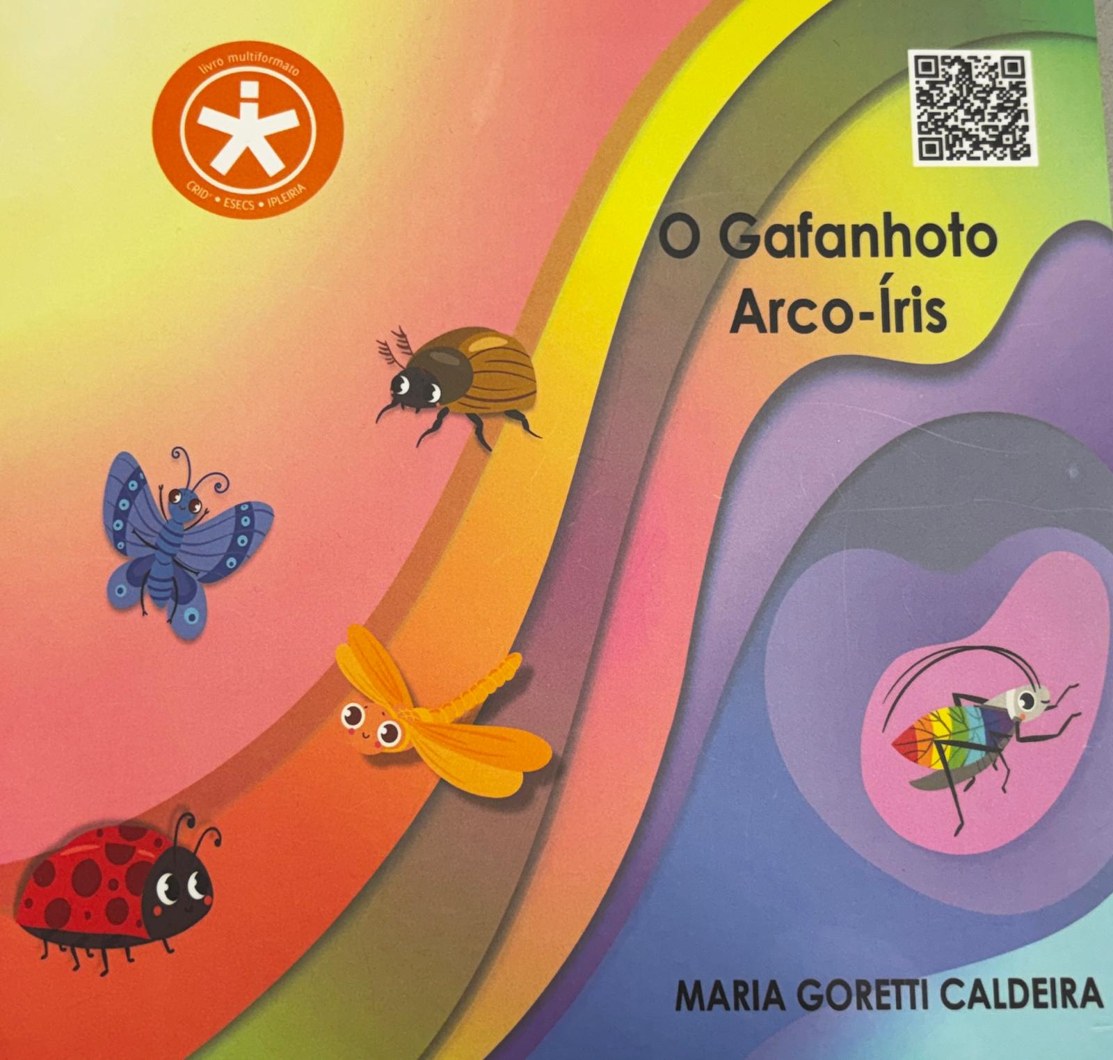 Imagem da capa do livro – O gafanhoto arco-íris.
Descrição da capa: A capa é feita com ilustrações digitais de estilo infantil.
O fundo da imagem é cheio de cores suaves que se misturam a formar curvas como um arco-íris em camadas. São tons de rosa, laranja, amarelo, verde, azul e lilás.
À direita, o título do livro em letras pretas: “O Gafanhoto Arco-Íris”.
Espalhados pela imagem, há vários insetos fofinhos desenhados com olhos grandes e expressivos, a sorrirem e com duas bolinhas rosadas, uma de cada lado, nas bochechas.
À esquerda, dentro de uma mancha rosada está um gafanhoto com duas antenas curvas e longas. Ele tem o corpo colorido com as cores do arco-íris: vermelho, laranja, amarelo, verde, azul claro, azul escuro e violeta.
À direita estão mais quatro insetos:
Uma joaninha vermelha com pintinhas pretas
Uma borboleta azul com as asas decoradas com bolinhas azuis mais claras e anteninhas curvas.
Uma libelinha laranja com o corpinho longo e fino, com quatro asinhas, duas de cada lado, uma mais clara e outra mais escura.
E um besouro com o corpinho dourado.
Em baixo do gafanhoto está o nome da autora: Maria Goretti Caldeira.
No canto superior esquerdo, está o selo de livro multiformato do CRID – ESECS – IPLeiria.
O Qr Code está no canto superior direito.